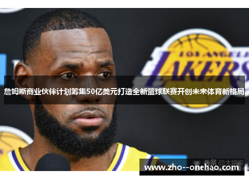 詹姆斯商业伙伴计划筹集50亿美元打造全新篮球联赛开创未来体育新格局