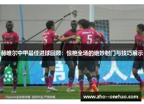 赫维尔中甲最佳进球回顾：惊艳全场的绝妙射门与技巧展示