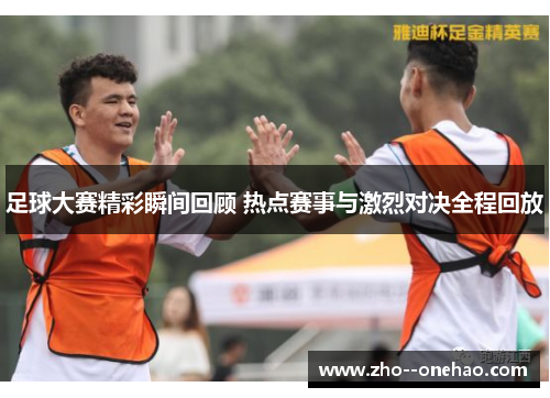 足球大赛精彩瞬间回顾 热点赛事与激烈对决全程回放