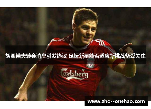 胡桑诺夫转会消息引发热议 足坛新星能否适应新挑战备受关注