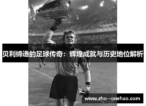 贝利缔造的足球传奇：辉煌成就与历史地位解析