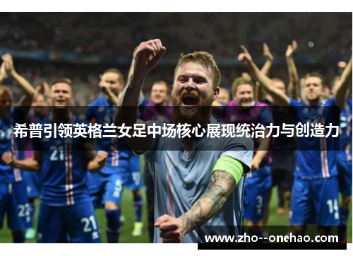 希普引领英格兰女足中场核心展现统治力与创造力