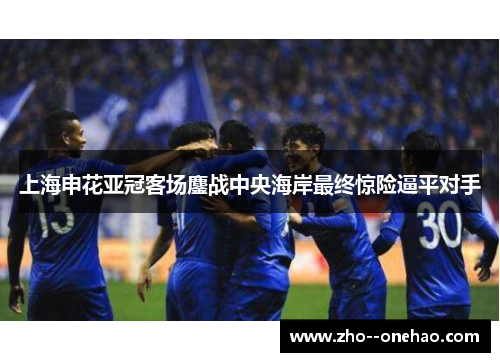 上海申花亚冠客场鏖战中央海岸最终惊险逼平对手